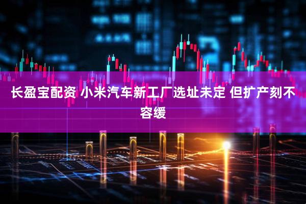 长盈宝配资 小米汽车新工厂选址未定 但扩产刻不容缓