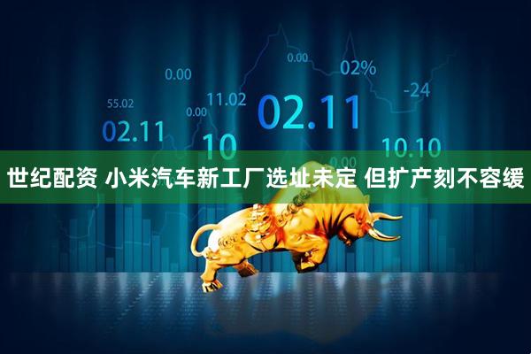 世纪配资 小米汽车新工厂选址未定 但扩产刻不容缓