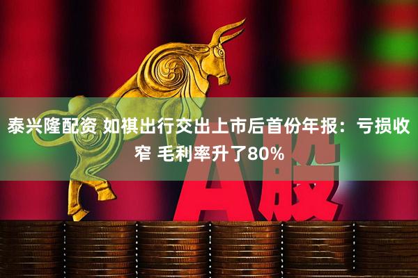 泰兴隆配资 如祺出行交出上市后首份年报：亏损收窄 毛利率升了80%