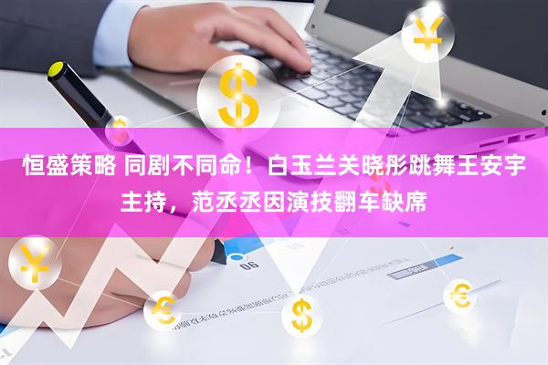 恒盛策略 同剧不同命！白玉兰关晓彤跳舞王安宇主持，范丞丞因演技翻车缺席