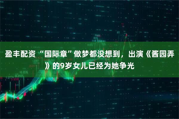 盈丰配资 “国际章”做梦都没想到，出演《酱园弄》的9岁女儿已经为她争光