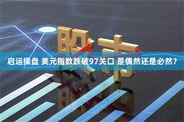 启运操盘 美元指数跌破97关口 是偶然还是必然？