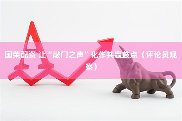 国荣配资 让“敲门之声”化作共赢鼓点（评论员观察）