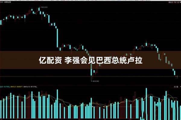 亿配资 李强会见巴西总统卢拉
