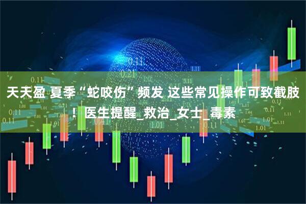 天天盈 夏季“蛇咬伤”频发 这些常见操作可致截肢！医生提醒_救治_女士_毒素