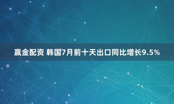 赢金配资 韩国7月前十天出口同比增长9.5%