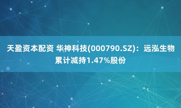 天盈资本配资 华神科技(000790.SZ)：远泓生物累计减持1.47%股份