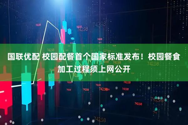 国联优配 校园配餐首个国家标准发布！校园餐食加工过程须上网公开