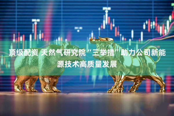 顶级配资 天然气研究院“三举措”助力公司新能源技术高质量发展