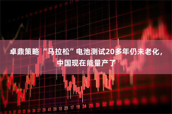 卓鼎策略 “马拉松”电池测试20多年仍未老化，中国现在能量产了