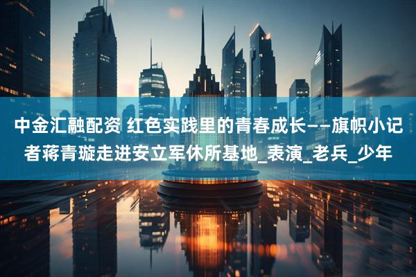 中金汇融配资 红色实践里的青春成长——旗帜小记者蒋青璇走进安立军休所基地_表演_老兵_少年