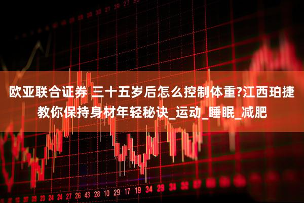 欧亚联合证券 三十五岁后怎么控制体重?江西珀捷教你保持身材年轻秘诀_运动_睡眠_减肥