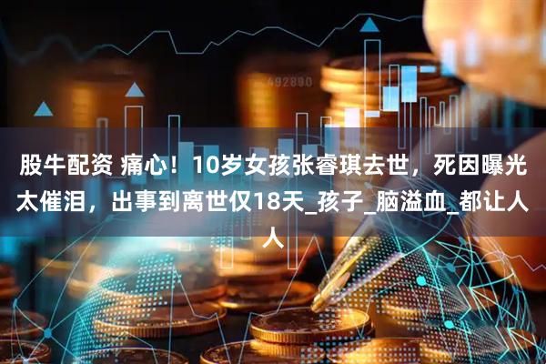 股牛配资 痛心！10岁女孩张睿琪去世，死因曝光太催泪，出事到离世仅18天_孩子_脑溢血_都让人