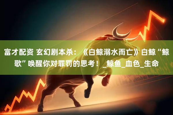 富才配资 玄幻剧本杀：《白鲸溺水而亡》白鲸“鲸歌”唤醒你对罪罚的思考！_鲸鱼_血色_生命