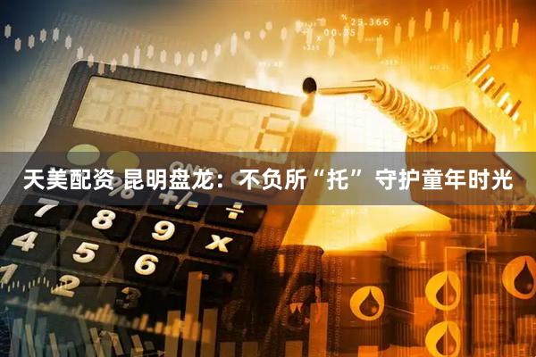天美配资 昆明盘龙：不负所“托” 守护童年时光