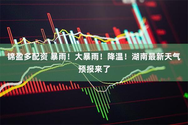 锦盈多配资 暴雨！大暴雨！降温！湖南最新天气预报来了