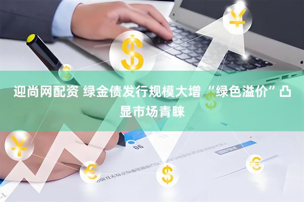 迎尚网配资 绿金债发行规模大增 “绿色溢价”凸显市场青睐