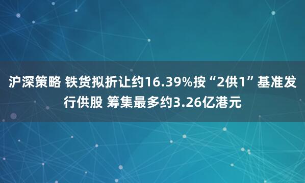 沪深策略 铁货拟折让约16.39%按“2供1”基准发行供股 筹集最多约3.26亿港元