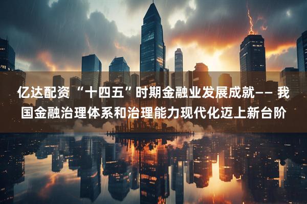 亿达配资 “十四五”时期金融业发展成就—— 我国金融治理体系和治理能力现代化迈上新台阶