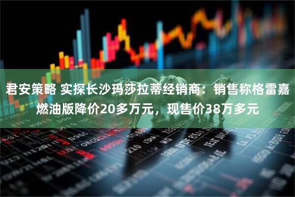 君安策略 实探长沙玛莎拉蒂经销商:销售称格雷嘉燃油版降价20多万元,现售价38万多元