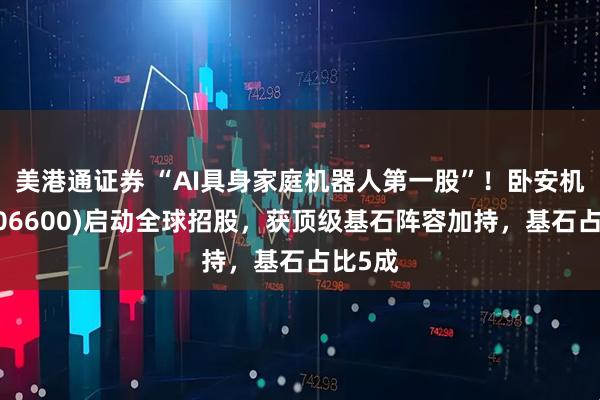 美港通证券 “AI具身家庭机器人第一股”！卧安机器人(06600)启动全球招股，获顶级基石阵容加持，基石占比5成