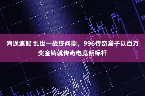 海通速配 乱世一战终问鼎，996传奇盒子以百万奖金铸就传奇电竞新标杆