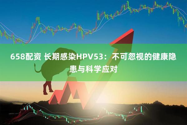 658配资 长期感染HPV53：不可忽视的健康隐患与科学应对